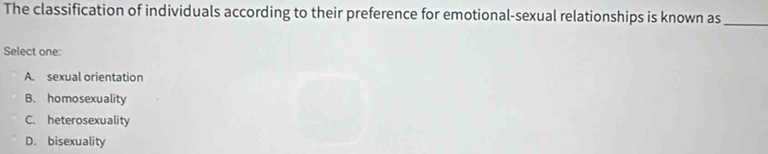 The classification of individuals according to their preference for emotional-sexual relationships is known as_
Select one:
A. sexual orientation
B. homosexuality
C. heterosexuality
D. bisexuality