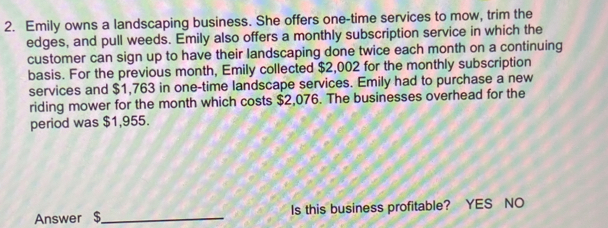 Emily owns a landscaping business. She offers one-time services to mow, trim the
edges, and pull weeds. Emily also offers a monthly subscription service in which the
customer can sign up to have their landscaping done twice each month on a continuing
basis. For the previous month, Emily collected $2,002 for the monthly subscription
services and $1,763 in one-time landscape services. Emily had to purchase a new
riding mower for the month which costs $2,076. The businesses overhead for the
period was $1,955.
Answer $ _ Is this business profitable? YES NO