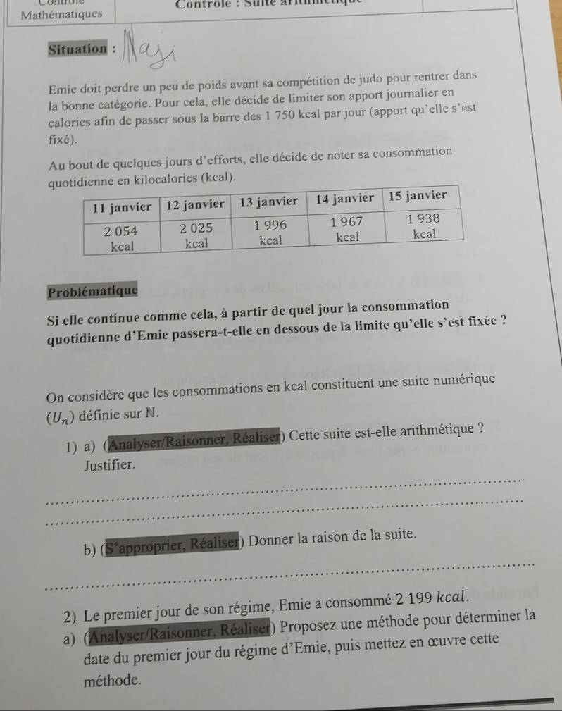 Controle : Sulté aríti 
Mathématiques 
Situation : N 
Emie doit perdre un peu de poids avant sa compétition de judo pour rentrer dans 
la bonne catégorie. Pour cela, elle décide de limiter son apport journalier en 
calories afin de passer sous la barre des 1 750 kcal par jour (apport qu’elle s’est 
fixé). 
Au bout de quelques jours d’efforts, elle décide de noter sa consommation 
alories (kcal). 
Problématique 
Si elle continue comme cela, à partir de quel jour la consommation 
quotidienne d’Emie passera-t-elle en dessous de la limite qu’elle s’est fixée ? 
On considère que les consommations en kcal constituent une suite numérique
(U_n) définie sur N. 
1) a) (Analyser/Raisonner, Réaliser) Cette suite est-elle arithmétique ? 
_ 
Justifier. 
_ 
_ 
b) (S' approprier, Réaliser) Donner la raison de la suite. 
2) Le premier jour de son régime, Emie a consommé 2 199 kcal. 
a) (Analyser/Raisonner, Réaliser) Proposez une méthode pour déterminer la 
date du premier jour du régime d'Emie, puis mettez en œuvre cette 
méthode.