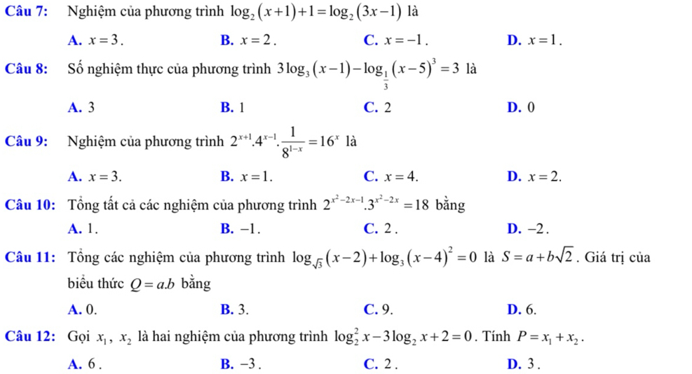 Nghiệm của phương trình log _2(x+1)+1=log _2(3x-1) là
A. x=3. B. x=2. C. x=-1. D. x=1. 
Câu 8: Số nghiệm thực của phương trình 3log _3(x-1)-log _ 1/3 (x-5)^3=3 là
A. 3 B. 1 C. 2 D. 0
Câu 9: Nghiệm của phương trình 2^(x+1). 4^(x-1).  1/8^(1-x) =16^x là
A. x=3. B. x=1. C. x=4. D. x=2. 
Câu 10: Tổng tất cả các nghiệm của phương trình 2^(x^2)-2x-1.3^(x^2)-2x=18 bằng
A. 1. B. −1. C. 2. D. −2.
Câu 11: Tổng các nghiệm của phương trình log _sqrt(3)(x-2)+log _3(x-4)^2=0 là S=a+bsqrt(2). Giá trị của
biểu thức Q=a.b bằng
A. 0. B. 3. C. 9. D. 6.
Câu 12: Gọi x_1, x_2 là hai nghiệm của phương trình log _2^(2x-3log _2)x+2=0. Tính P=x_1+x_2.
A. 6. B. −3. C. 2. D. 3.