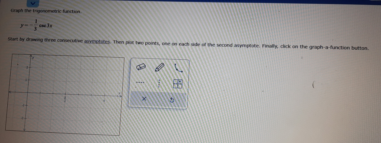 Graph the trigonometric function.
y=- 1/3 csc 3x
Start by drawing three consecutive asymptotes. Then plot two points, one on each side of the second asymptote. Finally, click on the graph-a-function button. 
× 5