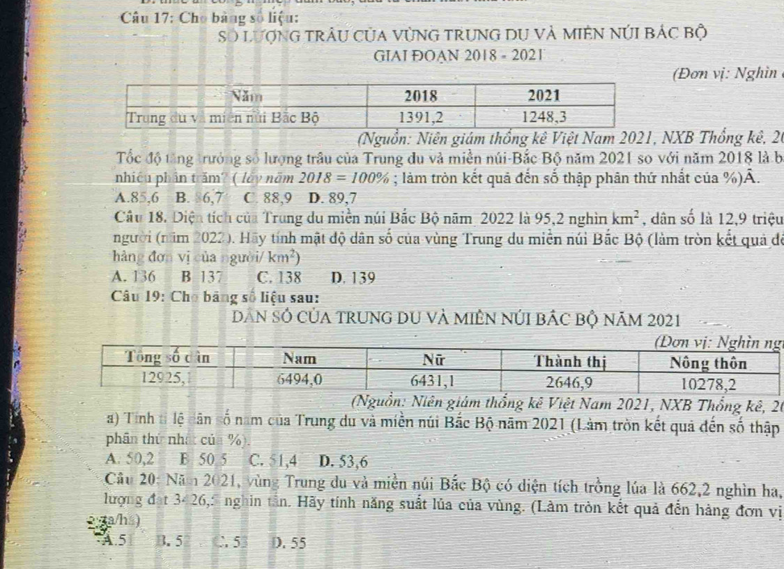 Cho bảng số liệu:
Số LượNG trÂU CủA VùNG TRUNG DU Và MIêN NÚI Bác bộ
GIAI ĐOAN 2018 - 2021
(Đơn vị: Nghìn
(Nguồn: Niên giám thống kê Việt Nam 2021, NXB Thổng kê, 20
Tốc độ tăng trưởng số lượng trâu của Trung du và miền núi-Bắc Bộ năm 2021 so với năm 2018 là b
nhiêu phần trăm? ( lấy năm 2018=100%; làm tròn kết quả đến số thập phân thứ nhất của %). A.
A. 85, 6 B. 86, 7 C. 88, 9 D. 89, 7
Câu 18. Diện tích của Trung du miền núi Bắc Bộ năm 2022 là 95, 2 nghìn km^2 , dân số là 12, 9 triệu
người (năm 2022). Hãy tính mật độ dân số của vùng Trung du miền núi Bắc Bộ (làm tròn kết quả để
hàng đơn vị của người/ km^2)
A. 136 B 137 C. 138 D. 139
Câu 19: Cho bảng số liệu sau:
Dân số của trung dU và miêN núI bảc bộ năm 2021
(Nguồn: Niên giám thổng kê Việt Nam 2021, NXB Thổng kê, 26
a) Tính tỉ lệ dân số nam của Trung du và miền núi Bắc Bộ năm 2021 (Làm tròn kết quả đến số thập
phân thứ nhất của %).
A. 50, 2 B 50 5 C. 51, 4 D. 53, 6
Câu 20: Năm 2021, vùng Trung du và miền núi Bắc Bộ có diện tích trồng lúa là 662, 2 nghìn ha,
lượng đạt 3426,S nghin tân. Hãy tính năng suất lủa của vùng. (Làm tròn kết quả đến hàng đơn vị
5 a/há)
A. 5 B. 5 C. 53 D. 55