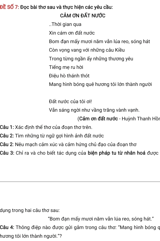 ĐÊ Số 7: Đọc bài thơ sau và thực hiện các yêu cầu: 
CẢM ƠN ĐẤT NƯỚc 
..Thời gian qua 
Xin cám ơn đất nước 
Bom đạn mấy mươi năm vẫn lúa reo, sóng hát 
Còn vọng vang với những câu Kiều 
Trong từng ngần ấy những thương yêu 
Tiếng mẹ ru hời 
Điệu hò thánh thót 
Mang hình bóng quê hương tôi lớn thành người 
Đất nước của tôi ơi! 
Vẫn sáng ngời như vầng trăng vành vạnh. 
(Cảm ơn đất nước - Huỳnh Thanh Hồn 
Câu 1: Xác định thể thơ của đoạn thơ trên. 
Câu 2: Tìm những từ ngữ gợi hình ảnh đất nước 
Câu 2: Nêu mạch cảm xúc và cảm hứng chủ đạo của đoạn thơ 
Câu 3: Chỉ ra và cho biết tác dụng của biện pháp tu từ nhân hoá được 
dụng trong hai câu thơ sau: 
“Bom đạn mấy mươi năm vẫn lúa reo, sóng hát.” 
Câu 4: Thông điệp nào được gửi gắm trong câu thơ: "Mang hình bóng q 
hương tôi lớn thành người."?