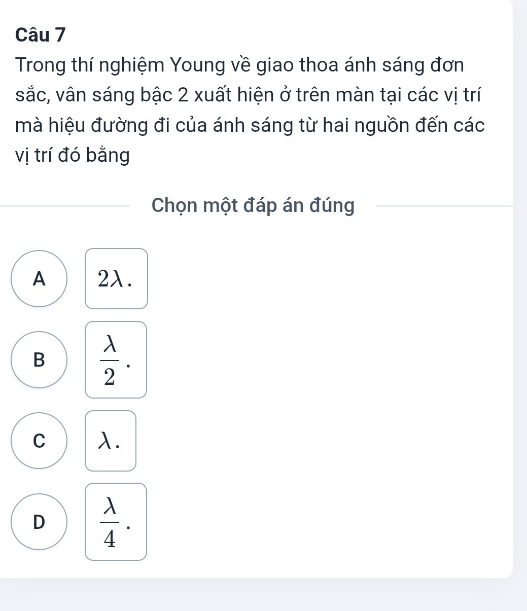 Trong thí nghiệm Young về giao thoa ánh sáng đơn
sắc, vân sáng bậc 2 xuất hiện ở trên màn tại các vị trí
mà hiệu đường đi của ánh sáng từ hai nguồn đến các
vị trí đó bằng
Chọn một đáp án đúng
A 2λ.
B  lambda /2 .
C λ.
D  lambda /4 .