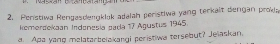 Naskan ditandatängani bie_ 
2. Peristiwa Rengasdengklok adalah peristiwa yang terkait dengan prokla 
kemerdekaan Indonesia pada 17 Agustus 1945. 
a. Apa yang melatarbelakangi peristiwa tersebut? Jelaskan.