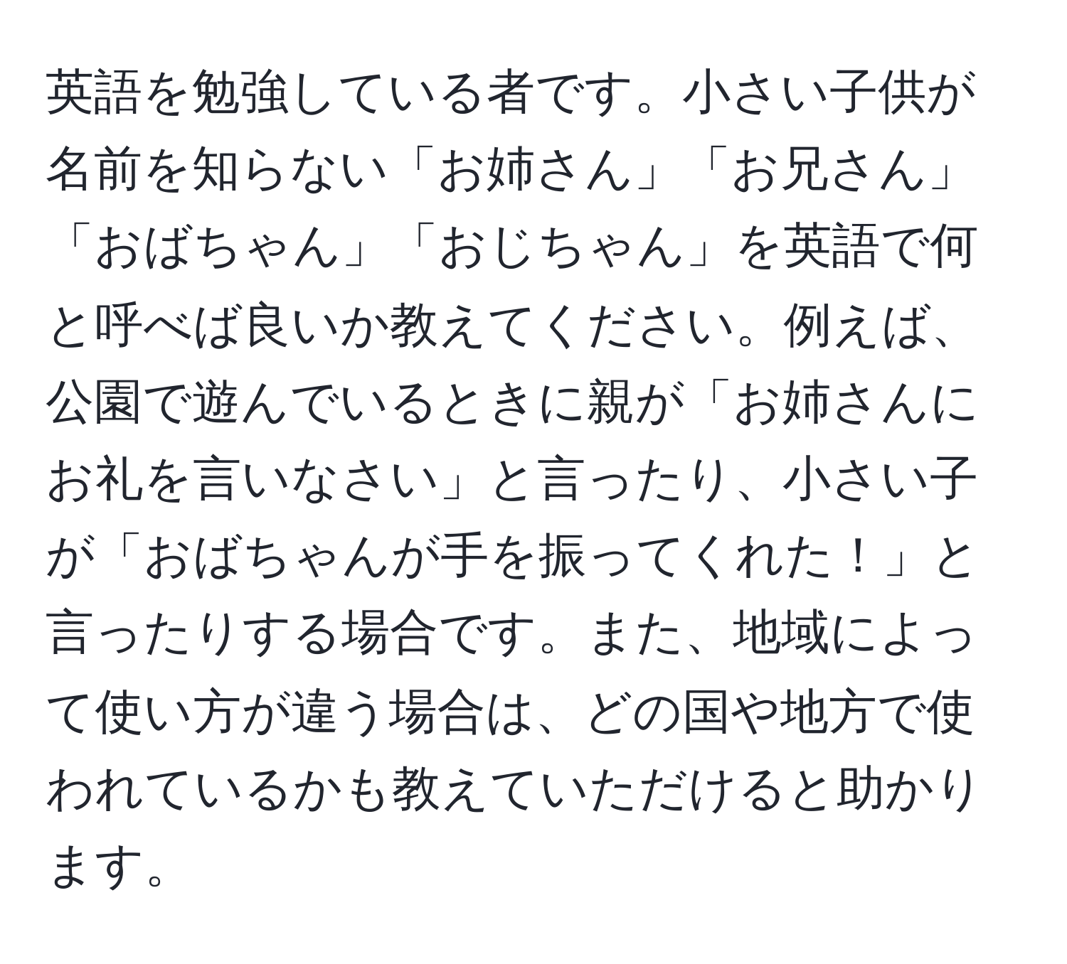 英語を勉強している者です。小さい子供が名前を知らない「お姉さん」「お兄さん」「おばちゃん」「おじちゃん」を英語で何と呼べば良いか教えてください。例えば、公園で遊んでいるときに親が「お姉さんにお礼を言いなさい」と言ったり、小さい子が「おばちゃんが手を振ってくれた！」と言ったりする場合です。また、地域によって使い方が違う場合は、どの国や地方で使われているかも教えていただけると助かります。