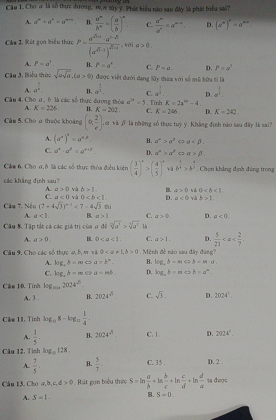 Cho a là số thực dương, m,n tùy ý. Phát biểu nào sau đây là phát biểu sai?
A. a^m+a^n=a^(m+n). B.  a^m/b^m =( a/b )^m. C.  a^m/a^n =a^(m-n). D. (a^m)^n=a^(m· n).
Câu 2. Rút gọn biểu thức P=frac a^(sqrt(3)+1)· a^(2-sqrt(3))(a^(sqrt(2)-2))^sqrt(3)+2 , với a>0.
A. P=a^5. B. P=a^4. C. P=a. D. P=a^3
Câu 3. Biểu thức sqrt(asqrt a),(a>0) được viết dưới dạng lũy thừa với số mũ hữu tỉ là
A. a^(frac 3)4. a^(frac 3)2. a^(frac 1)2. a^(frac 2)3.
B.
C.
D.
Câu 4. Cho a, b là các số thực dương thỏa a^(2b)=5. Tính K=2a^(6b)-4.
A. K=226. B. K=202. C. K=246. D. K=242.
Câu 5. Cho a thuộc khoảng (0; 2/e ) , α và β là những số thực tuỳ ý. Khắng định nào sau đây là sai?
A. (a^(alpha))^b=a^(alpha .beta).
B. a^(alpha)>a^(beta) a
C. a^(alpha)· a^(beta)=a^(alpha +beta).
D. a^(alpha)>a^(beta) alpha >beta .
Câu 6. Cho a, b là các số thực thỏa điều kiện ( 3/4 )^a>( 4/5 )^a và b^(frac 5)4>b^(frac 4)3. Chọn khẳng định đúng trong
các khẳng định sau?
A. a>0 và b>1. B. a>0 và 0
C. a<0</tex> và 0 D. a<0</tex> và b>1.
Câu 7. Nếu (7+4sqrt(3))^a-1<7-4sqrt(3) thì
A. a<1. B. a>1. C. a>0. D. a<0.
Câu 8. Tập tất cả các giá trị của # đề sqrt[21](a^5)>sqrt[7](a^2) là
A. a>0. B. 0 C. a>1. D.  5/21 
Câu 9. Cho các số thực a, b, m và 00. Mệnh đề nào sau đây đúng?
A. log _ab=mLeftrightarrow a=b^m. B. log _ab=mLeftrightarrow b=m· a.
C. log _ab=mLeftrightarrow a=mb. D. log _ab=mLeftrightarrow b=a^m.
Câu 10. Tính log _20242024^(sqrt(3)).
A. 3 .
B. 2024^(sqrt(3)). C. sqrt(3). 2024^3.
D.
Câu 11. Tính log _328-log _32 1/4 .
A.  1/5 .
B. 2024^(sqrt(3)). C. 1. D. 2024^3.
Câu 12. Tính log _32128.
B. C. 35 . D. 2 .
A.  7/5 .  5/7 .
Câu 13. Cho a,b,c, d>0. Rút gọn biểu thức S=ln  a/b +ln  b/c +ln  c/d +ln  d/a  ta được
A. S=1. B. S=0.