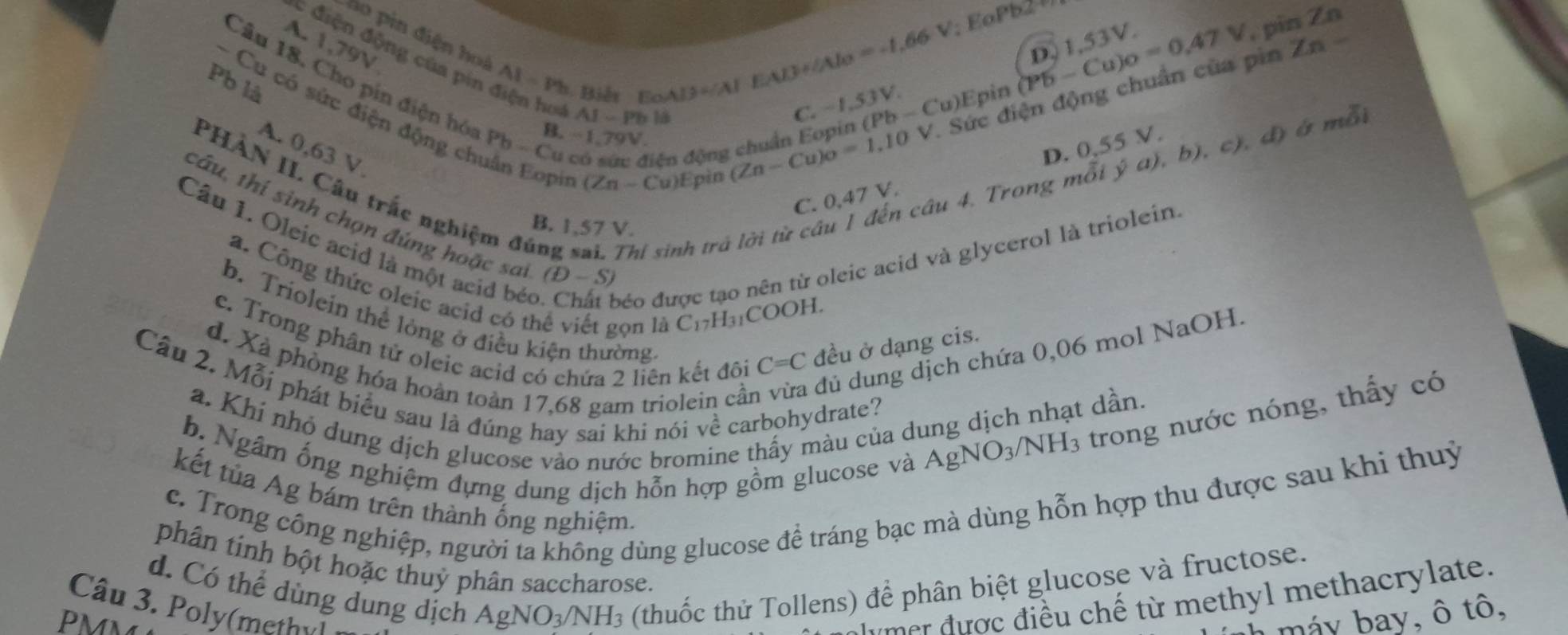 A. |
, pin Zn
19)
ho pin điện hoà AI=Pb Biế t E
A:3= EAB+∠ AIo=-1.66V (Pb-Cu)o=0.47V D. 1,53V.
V 
C điện động của pin 1:75 V.
Pb là
Câu 18. Cho pin điện hóa Pb-( Cu có sức điện động chuẩn Eopin (PI AI-P h là x-
Cu)Epin
C. −1,53V.
∠ n-C (Zn-Cu)o=1,10V. Sức điện động chuẩn của pin Zn
s
- Cu có sức điện động chuân Eopin u)Epin
B.
A. 0,63 V.
D. 0,55 V.
4. Trong mỗi ý a), b), c), đ) ở mỗi
PHAN II. Câu trắc ng B. 1,57 V.
C. 0,47 V.
Câu 1. Oleic acid là một acid bé
Júng inh trả
tâu, thí sinh chọn đúng hoặc sại (D-S) C=C đều ở dạng cis.
béo được tạo nên từ oleic acid và glycerol là triolein
a. Công thức oleic acid có tỉ 2ọn là C₁7H₃₁COOH.
b. Triolein thể lòng ở điều kiện thường
d. Xã phòng hóa hoàn toàn 17,68 gam triolein cần dú dung dịch chứa 0,06 mol NaOH.
c. Trong phân tử oleic acid có chứa 2 liên kết đôi
Câu 2. Mỗi phát biểu sau là đúng hay sai khi nói về carbohydrate? AgNO_3/NH_3 trong nước nóng, thấy có
a. Khi nhỏ dung dịch glucose vào nước bromine thấy màu của dung dịch nhạt dần.
b. Ngâm ống nghiệm dựng dung dịch hỗn hợp gồm glucose và
c. Trong công nghiệp, người ta không dùng glucose đề tráng bạc mà dùng hỗn hợp thu được sau khi thuỷ
kết tủa Ag bám trên thành ống nghiệm.
phân tính bột hoặc thuỷ phân saccharose.
d. Có thể dùng dung dịch AgNO_3/NH_3 (thuốc thử Tollens) để phân biệt glucose và fructose.
Câu 3. Poly(methyl
PMN
m er  được điều chế từ methyl methacrylate.
h máy bay, ô tô,