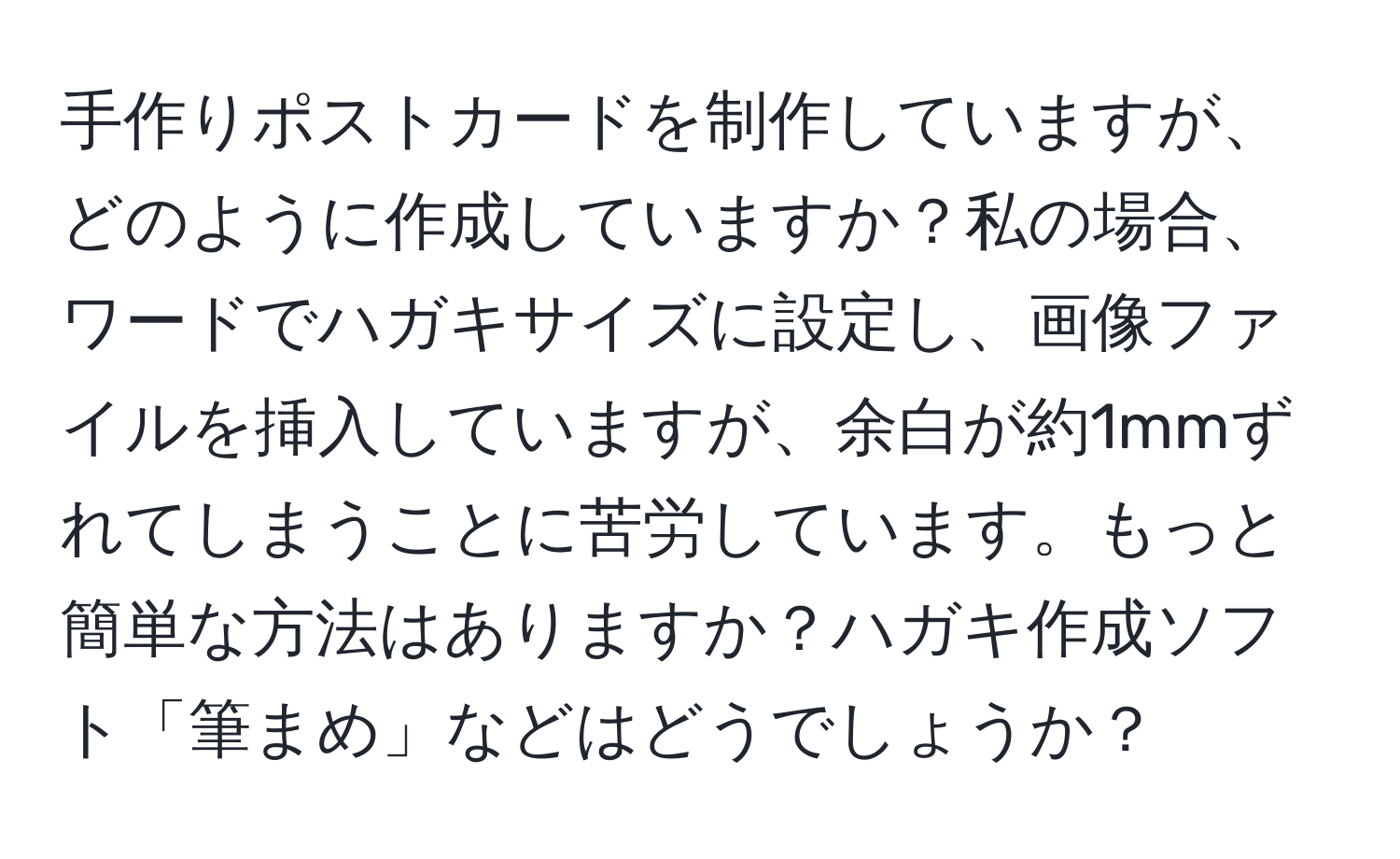 手作りポストカードを制作していますが、どのように作成していますか？私の場合、ワードでハガキサイズに設定し、画像ファイルを挿入していますが、余白が約1mmずれてしまうことに苦労しています。もっと簡単な方法はありますか？ハガキ作成ソフト「筆まめ」などはどうでしょうか？