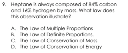 Heptane is always composed of 84% carbon
and 16% hydrogen by mass. What law does
this observation illustrate?
A. The Law of Multiple Proportions
B. The Law of Definite Proportions.
C. The Law of Conservation of Mass
D. The Law of Conservation of Energy