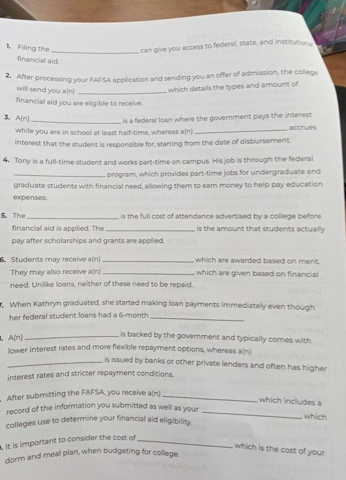 Filing the_ 
can give you access to federal, state, and institutions 
financial aid. 
2. After processing your FAFSA application and sending you an offer of admission, the college 
will send you a(n)_ 
which details the types and amount of 
financial aid you are eligible to receive. 
3. A(n)_ 
is a federal loan where the government pays the interest 
while you are in school at least half-time, whereas a(n) _accrues 
interest that the student is responsible for, starting from the date of disbursement. 
4. Tony is a full-time student and works part-time on campus. His job is through the federal 
_program, which provides part-time jobs for undergraduate and 
graduate students with financial need, allowing them to earn money to help pay education 
expenses. 
5. The_ is the full cost of attendance advertised by a college before 
financial aid is applied. The_ is the amount that students actually 
pay after scholarships and grants are applied. 
6. Students may receive a(n) _which are awarded based on merit. 
They may also receive a(n)_ which are given based on financial 
need. Unlike loans, neither of these need to be repaid. 
When Kathryn graduated, she started making loan payments immediately even though 
her federal student loans had a 6-month _ 
. A(n)_ 
is backed by the government and typically comes with 
lower interest rates and more flexible repayment options, whereas a(n) 
_is issued by banks or other private lenders and often has higher 
interest rates and stricter repayment conditions. 
After submitting the FAFSA, you receive a(n)_ 
which includes a 
record of the information you submitted as well as your_ 
which 
colleges use to determine your financial aid eligibility. 
. It is important to consider the cost of_ 
which is the cost of your 
dorm and meal plan, when budgeting for college.