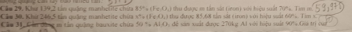 Cầu 29. Khư 139, 2 tân quậng manhetite chứa 85% (Fe_3O_4) 0 thu được m tấn sắt (iron) với hiệu suất 70%. Tìm m. 
Câu 30. Khứ 246, 5 tần quậng manhetite chứa x% ( Fe_3O_4) thu được 85.68 tần sắt (iron) với hiệu suất 60%. Tim x. 
Cầu 31, Cần đùng m tần quặng bauxite chứa 50 % AI_2O_3 để sản xuất được 270kg Al với hiệu suất 90%.Giá trị của
