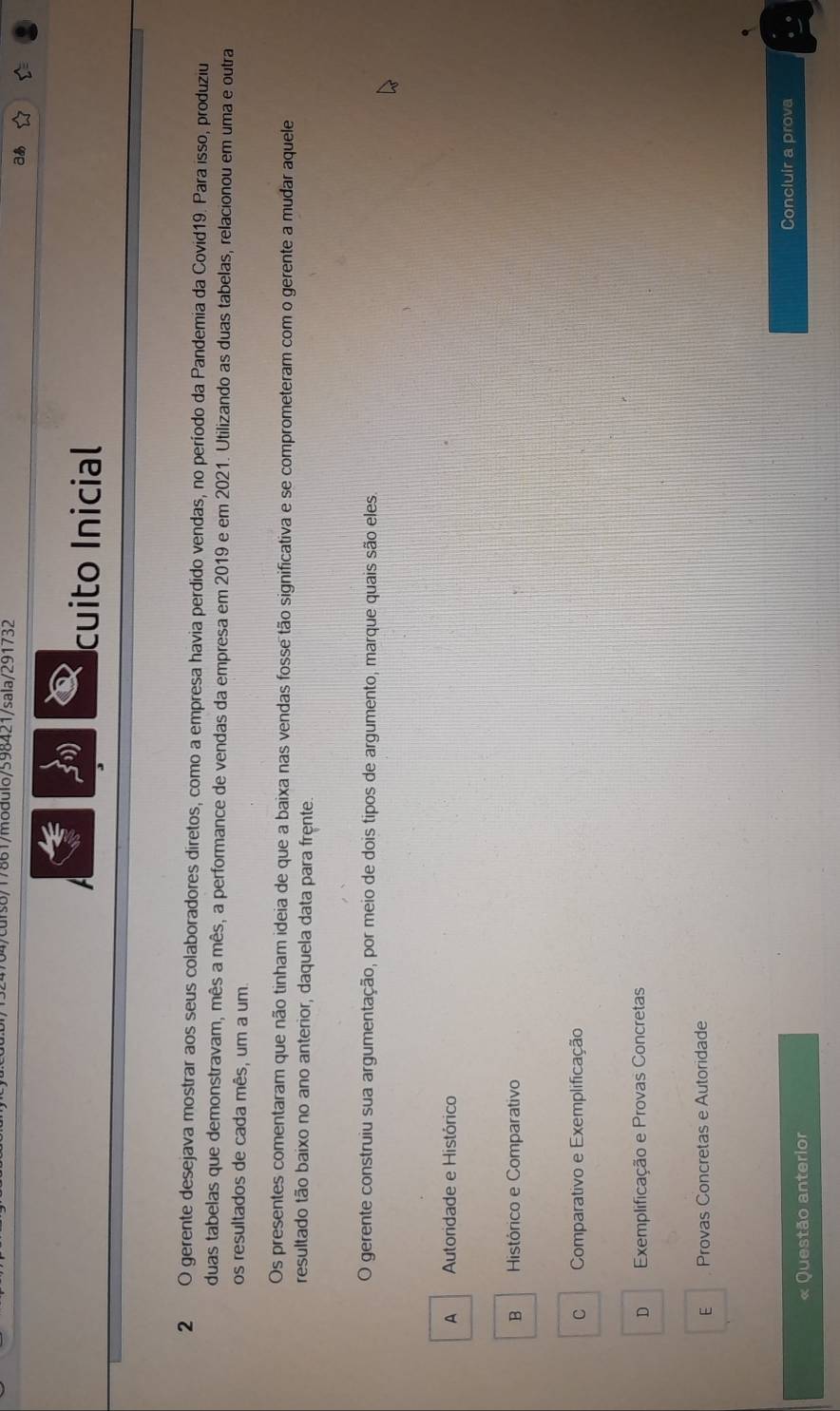 704/curs8/17861/modulo/598421/sala/291732
aあ
cuito Inicial
2 O gerente desejava mostrar aos seus colaboradores diretos, como a empresa havia perdido vendas, no período da Pandemia da Covid19. Para isso, produziu
duas tabelas que demonstravam, mês a mês, a performance de vendas da empresa em 2019 e em 2021. Utilizando as duas tabelas, relacionou em uma e outra
os resultados de cada mês, um a um
Os presentes comentaram que não tinham ideia de que a baixa nas vendas fosse tão significativa e se comprometeram com o gerente a mudar aquele
resultado tão baixo no ano anterior, daquela data para frente.
O gerente construiu sua argumentação, por meio de dois tipos de argumento, marque quais são eles.
A Autoridade e Histórico
B Histórico e Comparativo
c Comparativo e Exemplificação
D Exemplificação e Provas Concretas
E Provas Concretas e Autoridade
Questão anterior Concluir a prova