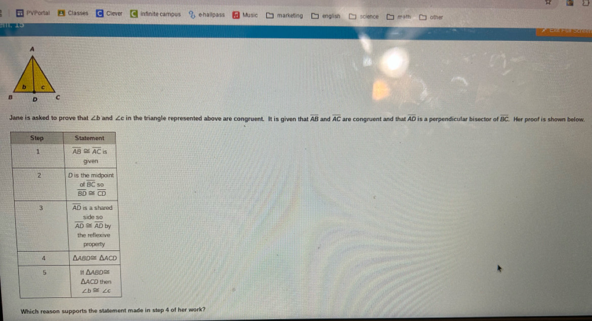PVPortal Classes Clever infinite campus e hallpass Music marketing english science math other
Jane is asked to prove that ∠ b and ∠ c in the triangle represented above are congruent. It is given that overline AB and overline AC are congruent and that overline AD is a perpendicular bisector of overline BC. Her proof is shown below.
Which reason supports the statement made in step 4 of her work?