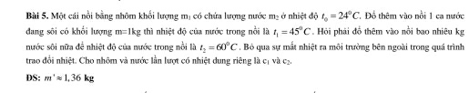 Một cái nổi bằng nhôm khối lượng mị có chứa lượng nước m_2 ở nhiệt độ t_0=24°C Đỗ thêm vào nổi 1 ca nước 
đang sôi có khổi lượng m=1kg thì nhiệt độ của nước trong nổi là t_1=45°C Hỏi phải đồ thêm vào nổi bao nhiêu kg 
nước sôi nữa để nhiệt độ của nước trong nổi là t_2=60°C , Bó qua sự mắt nhiệt ra môi trường bên ngoài trong quá trình 
trao đổi nhiệt. Cho nhôm và nước lần lượt có nhiệt dung riêng là cị và cạ. 
DS: m^+approx 1.36kg