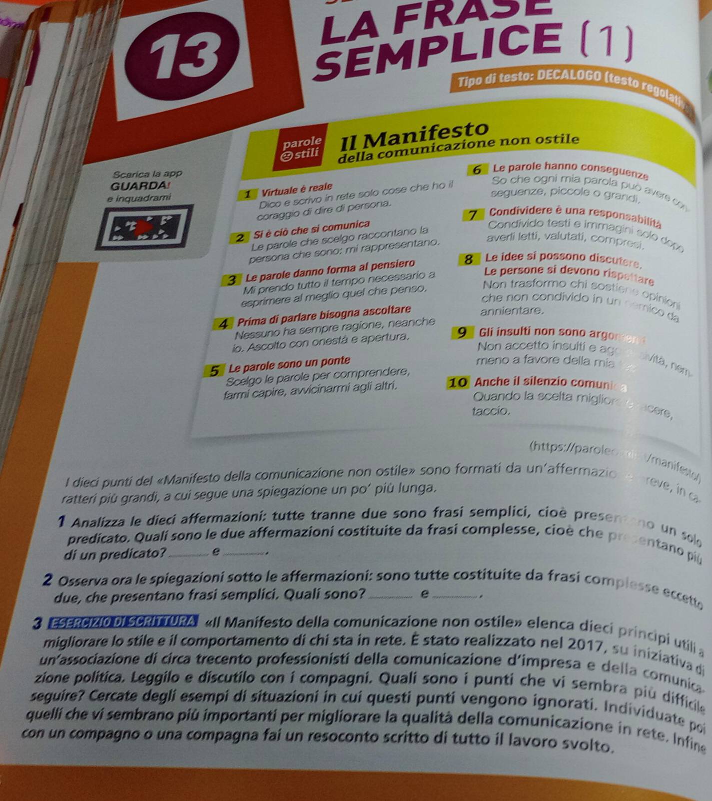 LAFRASE
SEMPLICE (1)
13 Tipo di testo: DECALOGO (testo regolat
parole Il Manifesto
Ostili della comunicazione non ostile
Scarica la app
6  Le parole hanno conseguenze
GUARDA!
So che ogni mia parola può aver c
e inquadrami
1  Virtuale è reale
Dico e scrivo in rete solo cose che ho it
seguenze, piccole o grandi,
coraggio di dire di persona.
7 Condivídere é una responsabilità
2 Si è ciò che si comunica  Condivido testi e immagini solo dop
Le parole che scelgo raccontano la
persona che sono: mi rappresentano. averli letti, valutati, compresi.
3 Le parole danno forma al pensiero 8 Le idee si possono discutere.
Mi prendo tutto il tempo necessario a Le persone si devono rispettare
esprimere al meglio quel che penso,
Non trasformo chi sostiene opinion
che non condivido in un cémico da
4 Prima di parlare bisogna ascoltare
annientare.
Nessuno ha sempre ragione, neanche
io. Ascolto con onestà e apertura, 9 Gli insulti non sono argomen 
Non accetto insultie ag
5 Le parole sono un ponte
meno a favore della mis
sivita, nem
Scelgo le parole per comprendere,
farmi capire, avvicinarmi agli altri. 10 Anche il silenzio comunic a
Quando la scelta migliors ovacere,
taccio.
(https://paroleo l /manifest
l dieci punti del «Manifesto della comunicazione non ostile» sono formati da un'affermazio n e breve, in a
ratteri più grandi, a cui segue una spiegazione un po’ più lunga.
1 Analizza le dieci affermazioni: tutte tranne due sono frasi semplici, cioè presentano un sole
predicato. Qualí sono le due affermazioni costituite da frasi complesse, cioè che presentano più
di un predicato? _e_ .
2 Osserva ora le spiegazioni sotto le affermazioni: sono tutte costituite da frasi complesse eccette
due, che presentano frasi semplici. Quali sono? e .
3 ESERCIZIO DI SCRITTURAI «Il Manifesto della comunicazione non ostile» elenca dieci principi utili a
migliorare lo stile e il comportamento di chi sta in rete. É stato realizzato nel 2017, su iniziativa di
un associazione di circa trecento professionisti della comunicazione d'impresa e della comunica
zione política. Leggilo e discutilo con í compagni. Quali sono i punti che vi sembra più difficile
seguire? Cercate degli esempi di situazioni in cui questi punti vengono ignorati. Individuate poi
quellí che ví sembrano più importanti per migliorare la qualità della comunicazione in rete. Infine
con un compagno o una compagna fai un resoconto scritto di tutto il lavoro svolto.