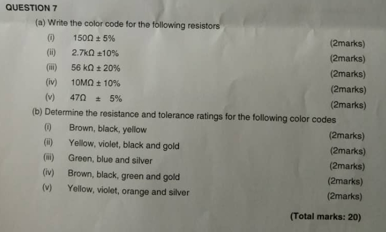 Write the color code for the following resistors 
(i) 150Omega ± 5% (2marks) 
(ii) 2.7kOmega ± 10% (2marks) 
(iii) 56kOmega ± 20% (2marks) 
(iv) 10MOmega ± 10% (2marks) 
(v) 47Omega ± 5% (2marks) 
(b) Determine the resistance and tolerance ratings for the following color codes 
(i) Brown, black, yellow (2marks) 
(ii) Yellow, violet, black and gold (2marks) 
(iii) Green, blue and silver (2marks) 
(iv) Brown, black, green and gold (2marks) 
(v) Yellow, violet, orange and silver (2marks) 
(Total marks: 20)