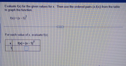 Evaluate f(x) for the given values for x. Then use the ordered pairs (x,f(x)) from the table
to graph the function.
f(x)=(x-5)^2
For each value of x, evaluate f(x).