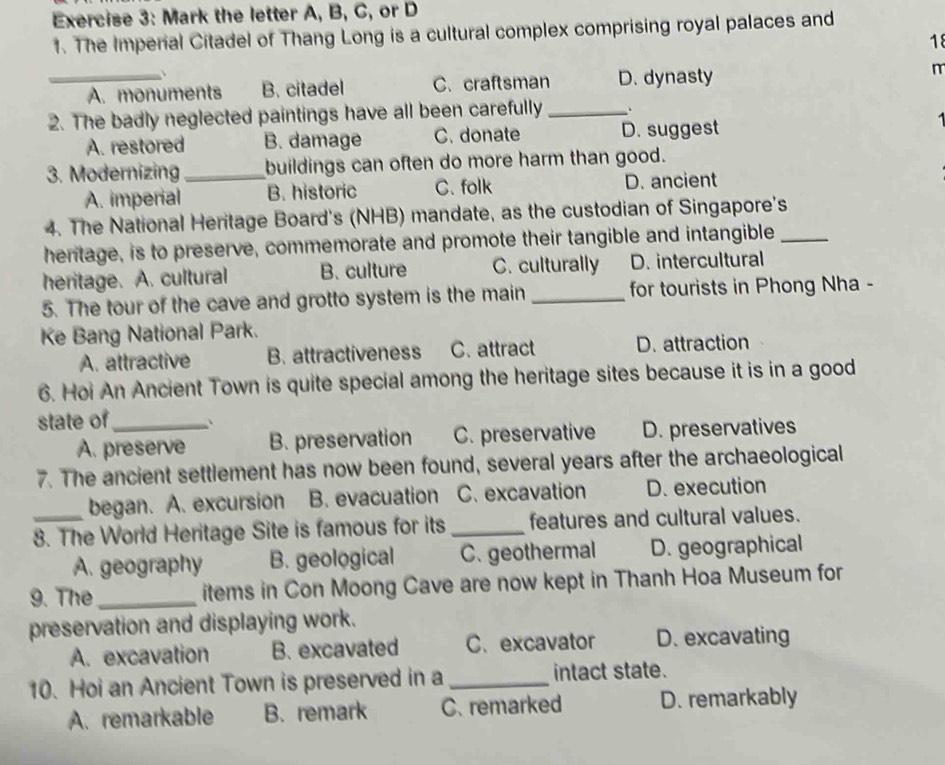 Mark the letter A, B, C, or D
1. The Imperial Citadel of Thang Long is a cultural complex comprising royal palaces and
18
、
_A. monuments B. citadel C. craftsman D. dynasty r
2. The badly neglected paintings have all been carefully _、
A. restored B. damage C. donate D. suggest
3. Modernizing _buildings can often do more harm than good.
A. imperial B. historic C. folk D. ancient
4. The National Heritage Board's (NHB) mandate, as the custodian of Singapore's
heritage, is to preserve, commemorate and promote their tangible and intangible_
heritage. A. cultural B. culture C. culturally D. intercultural
5. The tour of the cave and grotto system is the main _for tourists in Phong Nha -
Ke Bang National Park.
A. attractive B. attractiveness C. attract D. attraction
6. Hoi An Ancient Town is quite special among the heritage sites because it is in a good
state of_ 、
A. preserve B. preservation C. preservative D. preservatives
7. The ancient settlement has now been found, several years after the archaeological
began. A. excursion B. evacuation C. excavation D. execution
_8. The World Heritage Site is famous for its _features and cultural values.
A. geography B. geological C. geothermal D. geographical
9. The_ items in Con Moong Cave are now kept in Thanh Hoa Museum for
preservation and displaying work.
A. excavation B. excavated C. excavator D. excavating
10. Hoi an Ancient Town is preserved in a _intact state.
A. remarkable B. remark C. remarked D. remarkably