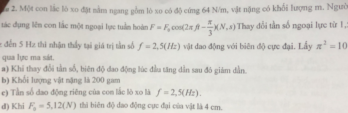 Một con lắc lò xo đặt nằm ngang gồm lò xo có độ cứng 64 N/m, vật nặng có khối lượng m. Ngườ
tác dụng lên con lắc một ngoại lực tuần hoàn F=F_0cos (2π ft- π /3 )(N,s) Thay đổi tần số ngoại lực từ 1,
z đến 5 Hz thì nhận thấy tại giá trị tần số f=2,5(Hz) vật dao động với biên độ cực đại. Lấy π^2=10
qua lực ma sát.
a) Khi thay đổi tần số, biên độ dao động lúc đầu tăng dần sau đó giảm dần.
b) Khối lượng vật nặng là 200 gam
c) Tần số dao động riêng của con lắc lò xo là f=2,5(Hz). 
d) Khi F_0=5,12(N) thì biên độ dao động cực đại của vật là 4 cm.