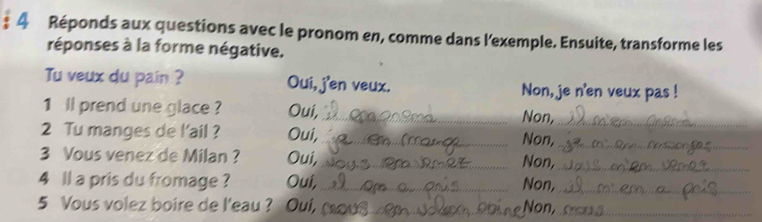 Réponds aux questions avec le pronom en, comme dans l'exemple. Ensuite, transforme les 
réponses à la forme négative. 
Tu veux du pain ? Oui, j'en veux. Non, je n'en veux pas ! 
1 ll prend une glace ? Oui, _Non,_ 
2 Tu manges de l'ail ? Oui, _Non,_ 
3 Vous venez de Milan ? Oui,_ Non,_ 
4 ll a pris du fromage ? Oui, _Non,_ 
5 Vous volez boire de l'eau ? Oui, _Non,_