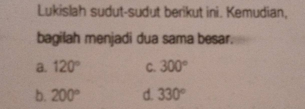 Lukislah sudut-sudut berikut ini. Kemudian,
bagilah menjadi dua sama besar.
a. 120° C. 300°
b. 200° d. 330°