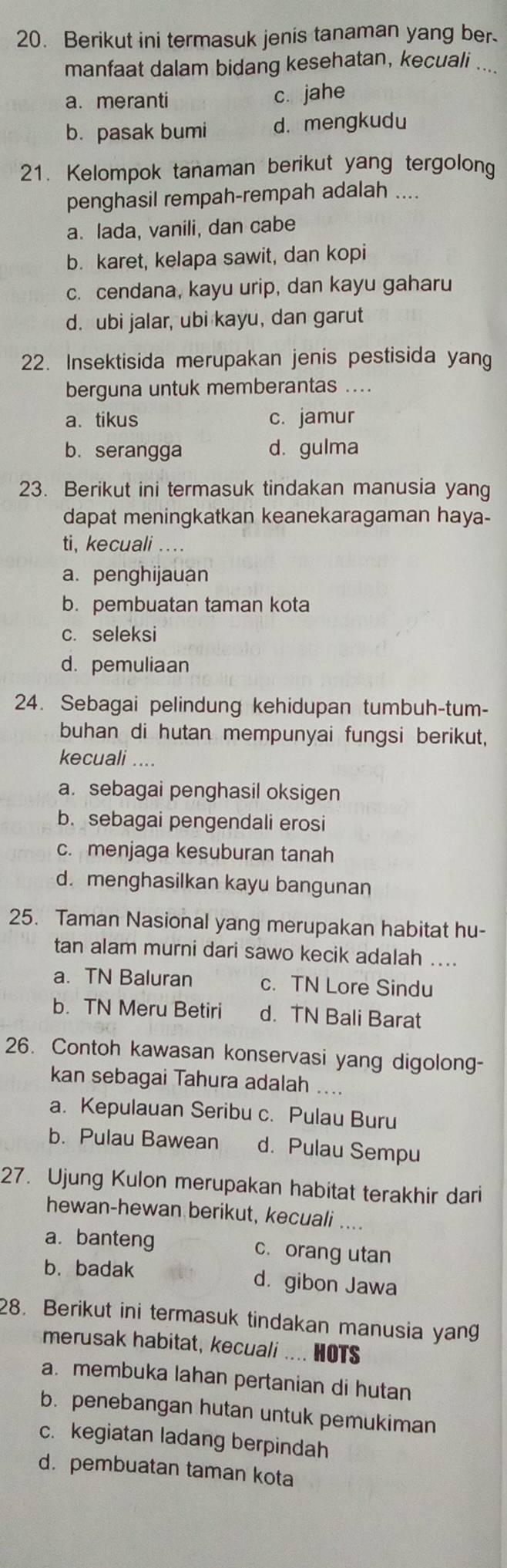 Berikut ini termasuk jenis tanaman yang ber.
manfaat dalam bidang kesehatan, kecuali ...
a. meranti c. jahe
b. pasak bumi d.mengkudu
21. Kelompok tanaman berikut yang tergolong
penghasil rempah-rempah adalah ....
a. lada, vanili, dan cabe
b. karet, kelapa sawit, dan kopi
c. cendana, kayu urip, dan kayu gaharu
d. ubi jalar, ubi kayu, dan garut
22. Insektisida merupakan jenis pestisida yang
berguna untuk memberantas ....
a. tikus c. jamur
b. serangga d. gulma
23. Berikut ini termasuk tindakan manusia yang
dapat meningkatkan keanekaragaman haya-
ti, kecuali ....
a. penghijauan
b. pembuatan taman kota
c. seleksi
d. pemuliaan
24. Sebagai pelindung kehidupan tumbuh-tum-
buhan di hutan mempunyai fungsi berikut,
kecuali ....
a. sebagai penghasil oksigen
b. sebagai pengendali erosi
c. menjaga kesuburan tanah
d. menghasilkan kayu bangunan
25. Taman Nasional yang merupakan habitat hu-
tan alam murni dari sawo kecik adalah ....
a. TN Baluran c. TN Lore Sindu
b. TN Meru Betiri d. TN Bali Barat
26. Contoh kawasan konservasi yang digolong-
kan sebagai Tahura adalah ....
a. Kepulauan Seribu c. Pulau Buru
b. Pulau Bawean d. Pulau Sempu
27. Ujung Kulon merupakan habitat terakhir dari
hewan-hewan berikut, kecuali ....
a. banteng c. orang utan
b. badak d. gibon Jawa
28. Berikut ini termasuk tindakan manusia yang
merusak habitat, kecuali .... HOTS
a. membuka lahan pertanian di hutan
b. penebangan hutan untuk pemukiman
c. kegiatan ladang berpindah
d.pembuatan taman kota