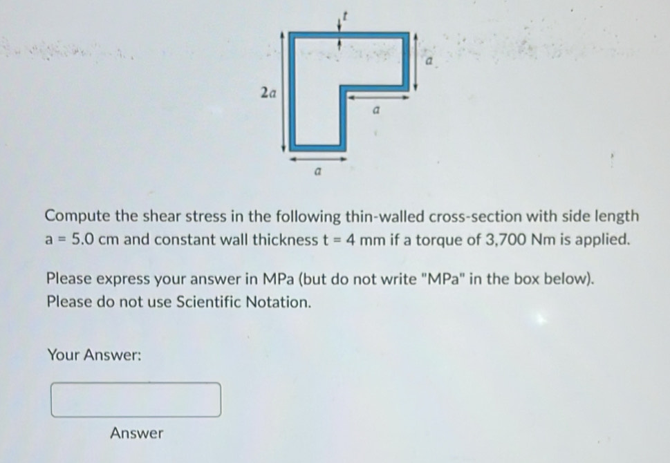 Compute the shear stress in the following thin-walled cross-section with side length
a=5.0cm and constant wall thickness t=4mm if a torque of 3,700 Nm is applied. 
Please express your answer in MPa (but do not write "MPa" in the box below). 
Please do not use Scientific Notation. 
Your Answer: 
Answer