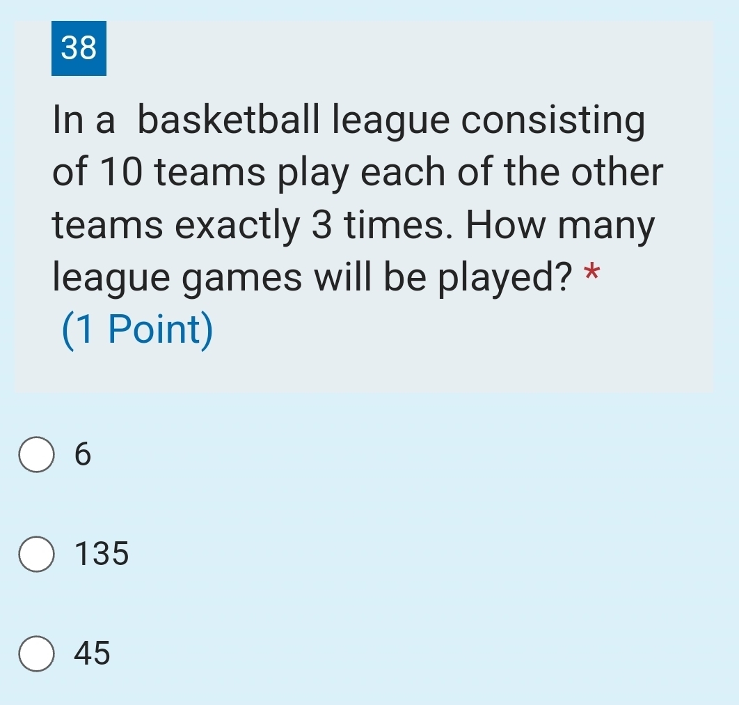 In a basketball league consisting
of 10 teams play each of the other
teams exactly 3 times. How many
league games will be played? *
(1 Point)
6
135
45