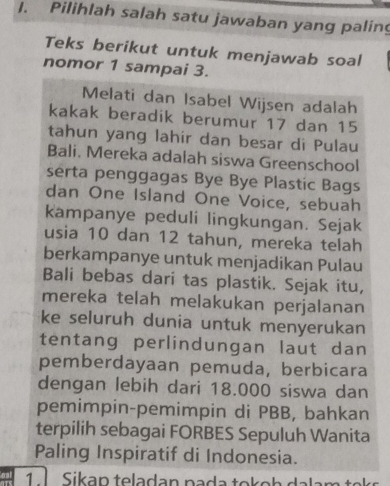 Pilihlah salah satu jawaban yang paling 
Teks berikut untuk menjawab soal 
nomor 1 sampai 3. 
Melati dan Isabel Wijsen adalah 
kakak beradik berumur 17 dan 15
tahun yang lahir dan besar di Pulau 
Bali. Mereka adalah siswa Greenschool 
serta penggagas Bye Bye Plastic Bags 
dan One Island One Voice, sebuah 
kampanye peduli lingkungan. Sejak 
usia 10 dan 12 tahun, mereka telah 
berkampanye untuk menjadikan Pulau 
Bali bebas dari tas plastik. Sejak itu, 
mereka telah melakukan perjalanan 
ke seluruh dunia untuk menyerukan 
tentang perlindungan laut dan 
pemberdayaan pemuda, berbicara 
dengan lebih dari 18.000 siswa dan 
pemimpin-pemimpin di PBB, bahkan 
terpilih sebagai FORBES Sepuluh Wanita 
Paling Inspiratif di Indonesia. 
1 Sikap teladan pada tokoh dalam to s