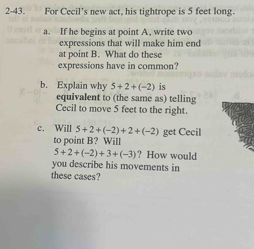 2-43. For Cecil’s new act, his tightrope is 5 feet long. 
a. If he begins at point A, write two 
expressions that will make him end 
at point B. What do these 
expressions have in common? 
b. Explain why 5+2+(-2) is 
equivalent to (the same as) telling 
Cecil to move 5 feet to the right. 
c. Will 5+2+(-2)+2+(-2) get Cecil 
to point B? Will
5+2+(-2)+3+(-3) ? How would 
you describe his movements in 
these cases?