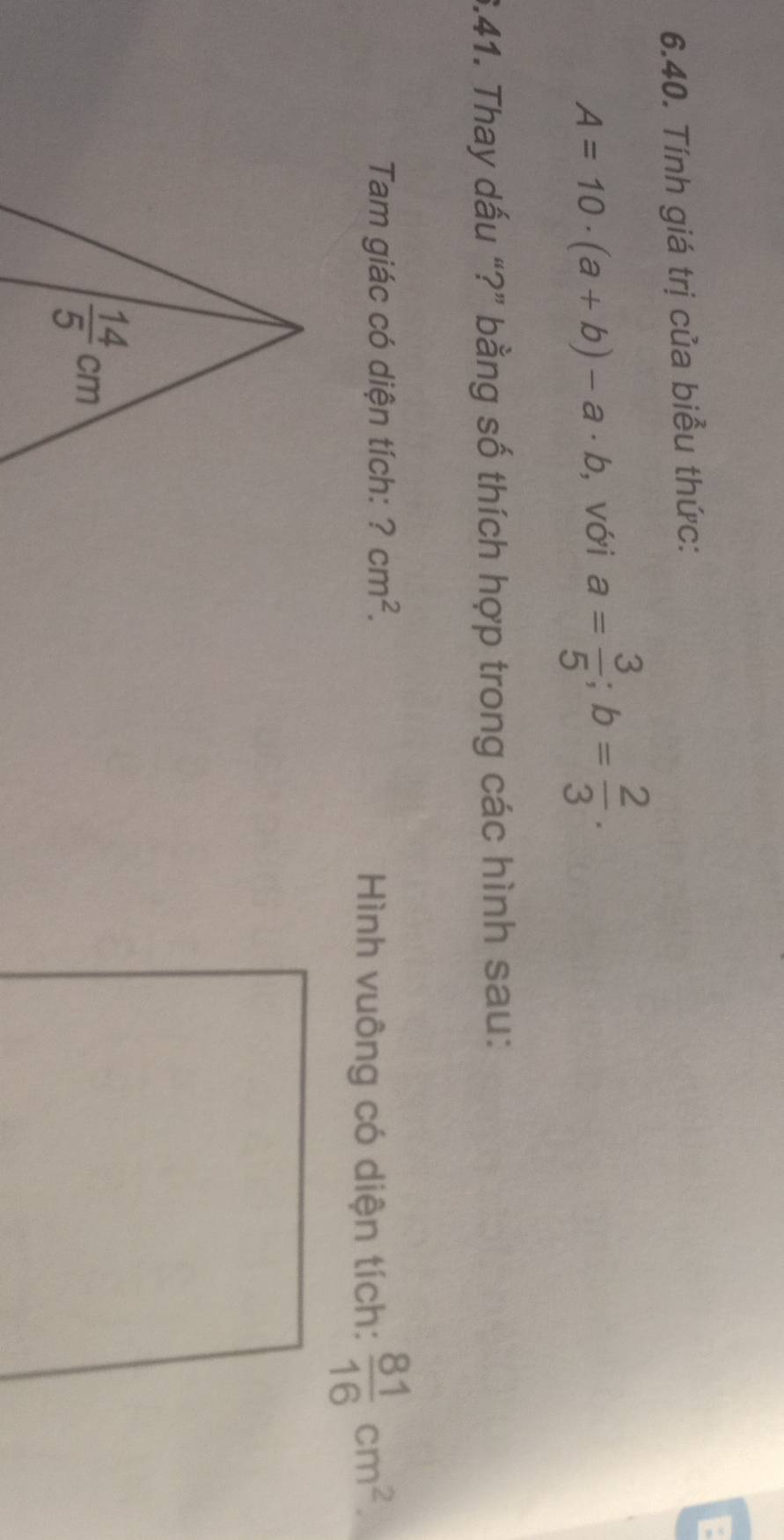 Tính giá trị của biểu thức:
A=10· (a+b)-a· b , với a= 3/5 ;b= 2/3 .
6.41. Thay dấu “?” bằng số thích hợp trong các hình sau:
Tam giác có diện tích: ?cm^2.
Hình vuông có diện tích:  81/16 cm^2.