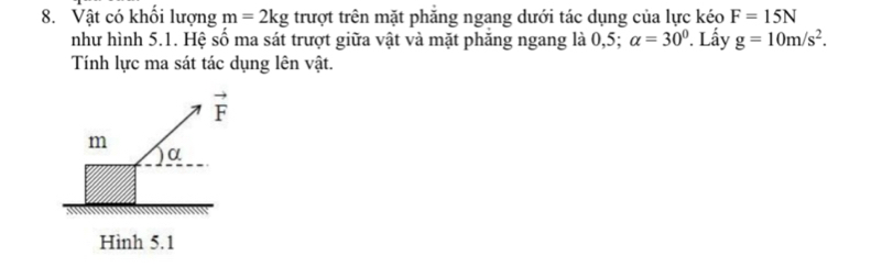 Vật có khổi lượng m=2kg trượt trên mặt phăng ngang dưới tác dụng của lực kéo F=15N
như hình 5.1. Hệ số ma sát trượt giữa vật và mặt phăng ngang là 0,5; alpha =30°. Lấy g=10m/s^2. 
Tính lực ma sát tác dụng lên vật.
vector F
m
α
Hình 5.1