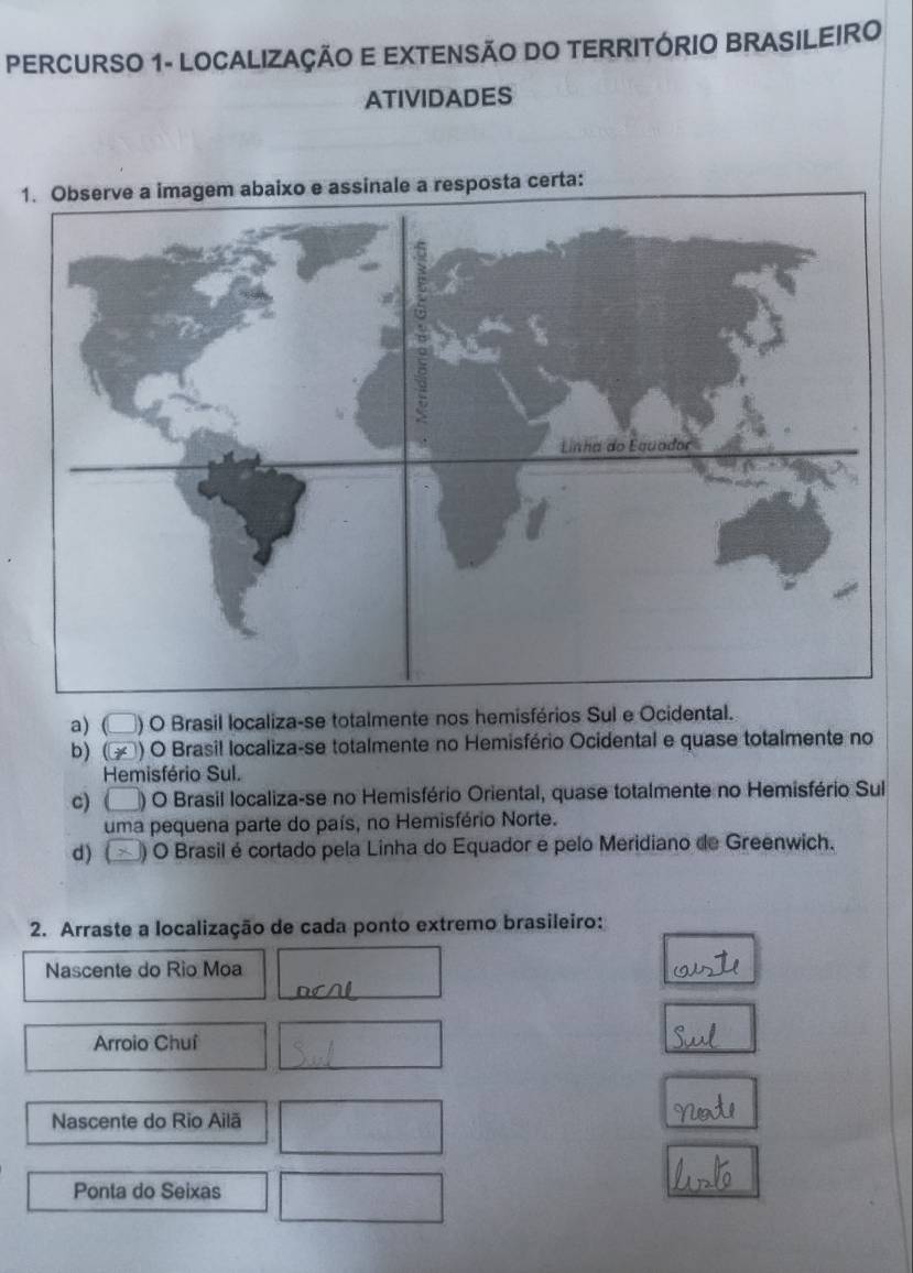 PERCURSO 1- LOCALIZAÇÃO E EXTENSÃO DO TERRITÓRIO BRASILEIRO 
ATIVIDADES 
1certa: 
a) ( ) O Brasil localiza-se totalmente nos hemisférios Sul e Ocidental. 
b) ( ) O Brasil localiza-se totalmente no Hemisfério Ocidental e quase totalmente no 
Hemisfério Sul. 
c)C ) O Brasil localiza-se no Hemisfério Oriental, quase totalmente no Hemisfério Sul 
uma pequena parte do país, no Hemisfério Norte. 
d) ( ) O Brasil écortado pela Linha do Equador e pelo Meridiano de Greenwich. 
2. Arraste a localização de cada ponto extremo brasileiro: 
Nascente do Rio Moa 
Arroio Chuí 
Nascente do Rio Ailã 
Ponta do Seixas