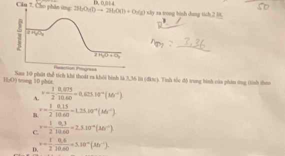 0,014.
Câu 7. Cho phân ứng: 2H_2O_2(l)to 2H_2O(l)+O_2(g)xdy ra trong binh dung tich 2 lit.
2H_2O_3
2H_2O+O_2
Reaction Progress
Sau 10 phút thể tích khí thoát ra khỏi bình là 3,36 lit (đktc). Tính tốc độ trung bình của phân ứng (tính theo
H_2O) trong 10 phút.
A. v= 1/2 ·  (0,075)/10.60 =0,625.10^(-4)(Ms^(-1)).
B. v= 1/2 ·  (0.15)/10.60 =1.25.10^(-4)(Ms^(-1)).
C. v= 1/2 ·  (0,3)/10.60 =2,5.10^(-4)(Ms^(-1)).
D. v= 1/2 ·  (0.6)/10.60 =5.10^(-4)(Ms^(-1)).