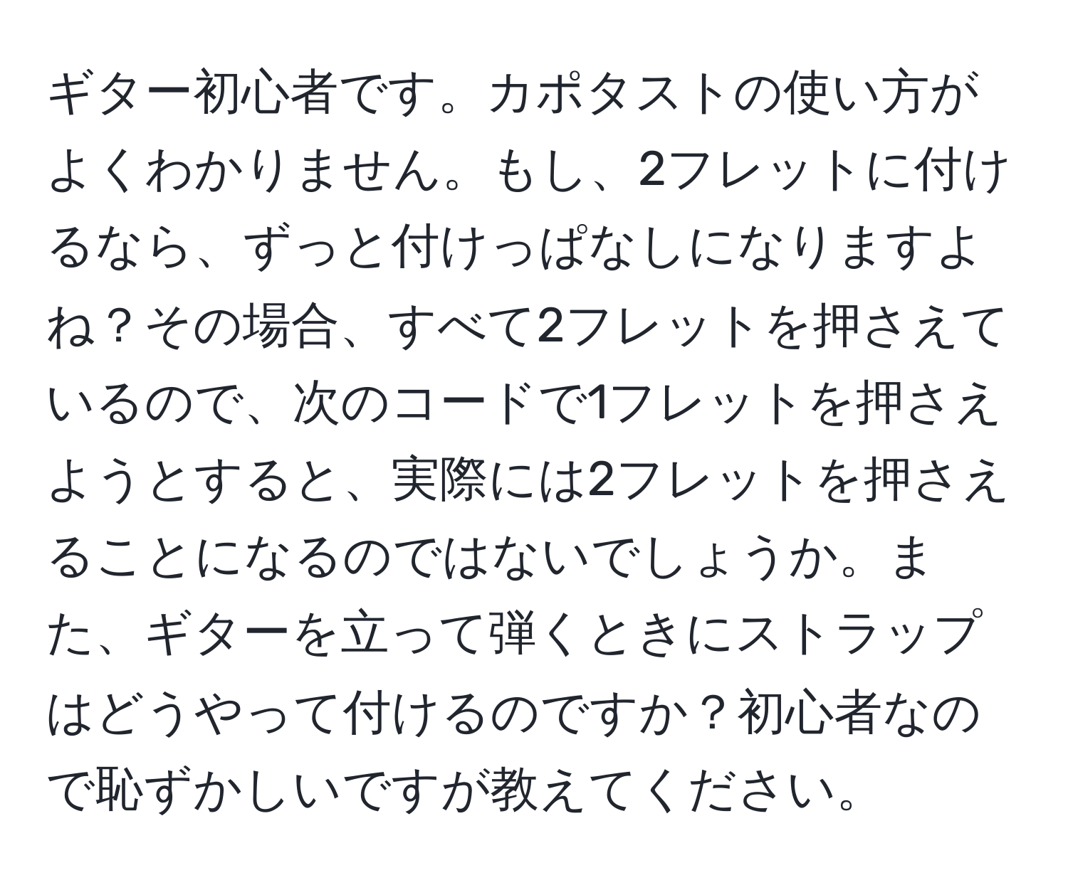 ギター初心者です。カポタストの使い方がよくわかりません。もし、2フレットに付けるなら、ずっと付けっぱなしになりますよね？その場合、すべて2フレットを押さえているので、次のコードで1フレットを押さえようとすると、実際には2フレットを押さえることになるのではないでしょうか。また、ギターを立って弾くときにストラップはどうやって付けるのですか？初心者なので恥ずかしいですが教えてください。