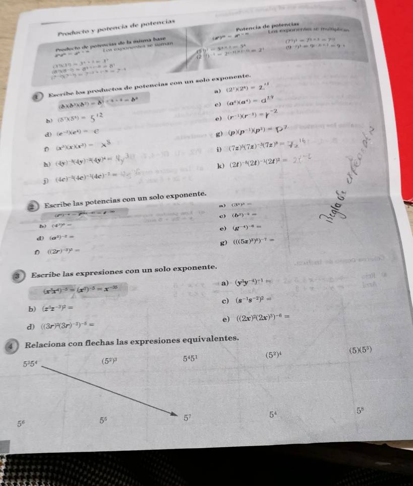 Producto y potencia de potencias              
Los exponentes se multíplicas
Producto de potencias de la misma base Potencia de potencias
a^2y^2=a^4+b Los exponentes se suman (a^n)^n=a^(n* n)
(7^5)^2=7^(5* 3)=7^(15)
59^2=5^2* 2=5^4
C (1)-1-1=2^(-1-(-6))=2^1 (9^(-j)end(pmatrix)^3=9^(i-))=9^(-2)
(3930-3^4+x=3^2
(8^3)(8^(-2))=8^(3+4+2)=8^1
(7-2)(7-7)=7-2+(-1)=7-4
) Escribe los productos de potencias con un solo exponente.
a) (2^7)(2^8)=
(b)(b^3)(b^2)=b^3)^a^3·^1=b^6
c) (a^0)(a^4)=
b) (5^7)(5^8)=5^(12)
e) (r^(-1))(r^(-3))=
a (e^(-2))(e^4)=e
g) (p)(p^(-1))(p^2)=
(x^3)(x)(x^2)=x
i) (7z)^0(7z)^-3(7z)^8=
h) (4y)^-3(4y)^-2(4y)^4=
j) (4c)^-2(4c)^-1(4c)^-2= k) (2t)^-8(2t)^-1(2t)^2=
2 Escribe las potencias con un solo exponente.
a) (3^2)^3=
(i^a)^-4
c) (b^2)^-2=
b) (4^3)^3=
e) (g^(-4))^-6=
d) (a^5)^-2=
g) (((5z)^3)^6)^-7=
f ((2r)^-3)^3=
3 Escribe las expresiones con un solo exponente.
a) (y^3y^(-4))^-1=
(x^3x^4)^-5=(x^7)^-5=x^(-35)
c) (s^(-1)s^(-2))^2=
b) (x^3z^(-3))^2=
e) ((2x)^2(2x)^3)^-6=
d) ((3r)^2(3r)^-3)^-5=
4 Relaciona con flechas las expresiones equivalentes.
(5^2)^4
(5) (5^3)
5^35^4
(5^2)^3
5^45^1
5^8
5^6
5^5
5^7
5^4