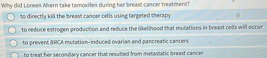 Why did Loreen Ahern take tamoxifen during her breast cancer treatment?
to directly kill the breast cancer cells using targeted therapy
to reduce estrogen production and reduce the likelihood that mutations in breast cells will occur
to prevent BRCA mutation-induced ovarian and pancreatic cancers
to treat her secondary cancer that resulted from metastatic breast cancer