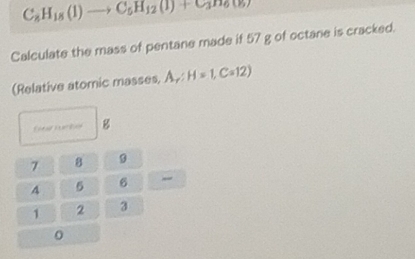 C_8H_18(1)to C_5H_12(1)+C_3
Calculate the mass of pentane made if 57 g of octane is cracked. 
(Relative atomic masses, A, H=1, C=12)
7 8 9
4 5 6 _
1 2 3
0