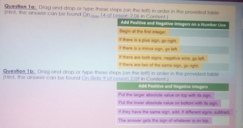 Drag and drop or type these steps (on the left) in order in the provided table
(Hint, the answer can be found On side 14 of Lesson 2.06 in Content.)
Question 1b: Drag and drop or type these steps (on the left) in order in the provided table
(Hint, the answer can be found On Slide 9 of Lesson 2.09 in Content.)
Add Positive and Negative Integers
Put the larger absolute value on top with its sign.
Put the lower absolute value on bottom with its sign
If they have the same sign, add. If different signs, subtract.
The answer gets the sign of whatever is on top.