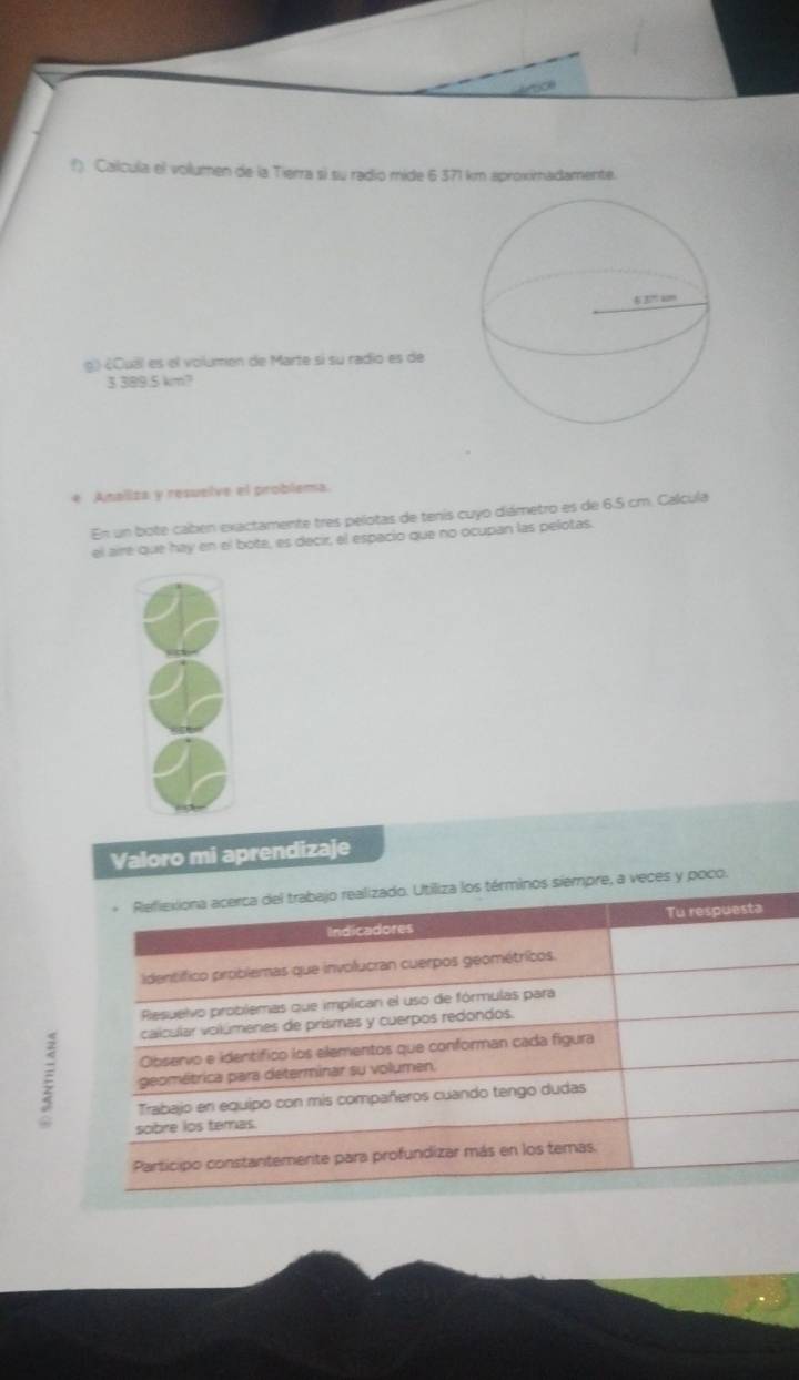 Calcula el volumen de la Tierra si su radio mide 6 371 km aproximadamente. 
g.) ¿Cual es el volumen de Marte si su radio es de
3 389.5 km? 
4 Analiza y resuelve el problema. 
En un bote caben exactamente tres pelotas de tenis cuyo diámetro es de 6.5 cm. Calcula 
el aire que hay en el bote, es decir, el espacio que no ocupan las pelotas. 
Valoro mi aprendizaje 
Refiexiona acerca del trabajo realizado. Utiliza los términos siempre, a veces y poco. 
Indicadores Tu respuesta 
identífico problemas que involucran cuerpos geométricos. 
Resuelvo problemas que implican el uso de fórmulas para 
calcular voilúmeres de prismas y cuerpos redondos. 
Observo e identifico los elementos que conforman cada figura 
ξ geométrica para determinar su volumen. 
Trabajo en equipo con mis compañeros cuando tengo dudas 
sobre los temas. 
Participo constantemerte para profundizar más en los temas.