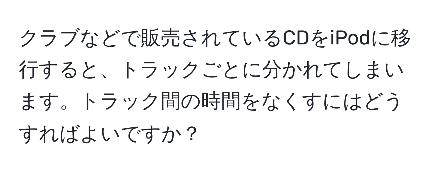 クラブなどで販売されているCDをiPodに移行すると、トラックごとに分かれてしまいます。トラック間の時間をなくすにはどうすればよいですか？