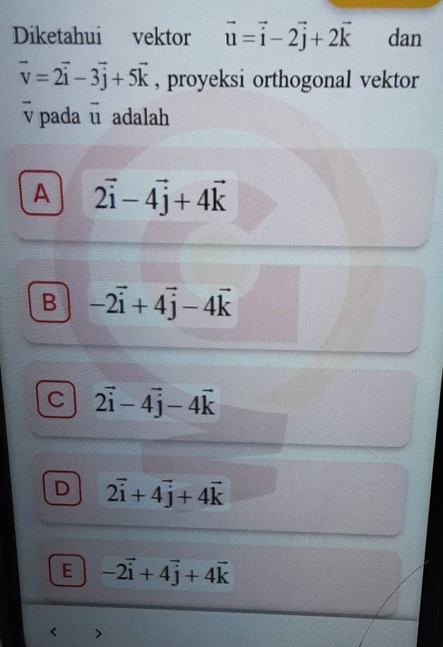 Diketahui vektor vector u=vector i-2vector j+2vector k dan
vector v=2vector i-3vector j+5vector k , proyeksi orthogonal vektor
v pada ū adalah
A 2vector i-4vector j+4vector k
B -2vector i+4vector j-4vector k
C 2vector i-4vector j-4vector k
D 2vector i+4vector j+4vector k
E -2vector i+4vector j+4vector k