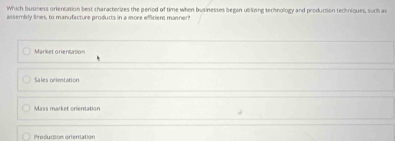 Which business orientation best characterizes the period of time when businesses began utilizing technology and production techniques, such as
assembly lines, to manufacture products in a more efficient manner?
Market orientation
Sales orientation
Mass market orientation
Production orientation