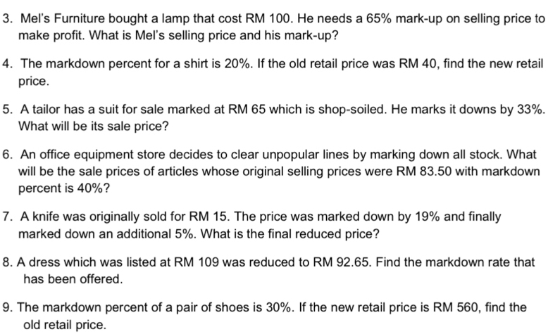 Mel's Furniture bought a lamp that cost RM 100. He needs a 65% mark-up on selling price to 
make profit. What is Mel's selling price and his mark-up? 
4. The markdown percent for a shirt is 20%. If the old retail price was RM 40, find the new retail 
price. 
5. A tailor has a suit for sale marked at RM 65 which is shop-soiled. He marks it downs by 33%. 
What will be its sale price? 
6. An office equipment store decides to clear unpopular lines by marking down all stock. What 
will be the sale prices of articles whose original selling prices were RM 83.50 with markdown 
percent is 40%? 
7. A knife was originally sold for RM 15. The price was marked down by 19% and finally 
marked down an additional 5%. What is the final reduced price? 
8. A dress which was listed at RM 109 was reduced to RM 92.65. Find the markdown rate that 
has been offered. 
9. The markdown percent of a pair of shoes is 30%. If the new retail price is RM 560, find the 
old retail price.