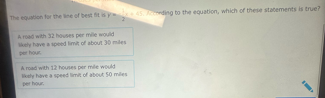 The equation for the line of best fit is y=- 1/2 x+45. According to the equation, which of these statements is true?
A road with 32 houses per mile would
likely have a speed limit of about 30 miles
per hour.
A road with 12 houses per mile would
likely have a speed limit of about 50 miles
per hour.