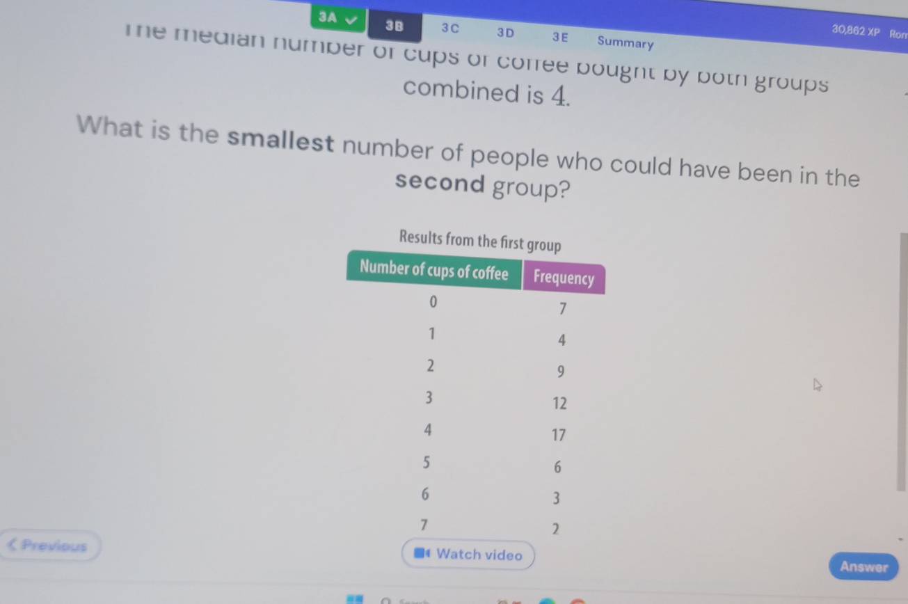 3A 
30,862 XP Ron 
3B 3C 3D 3 E Summary 
Te median number or cups or corree bought by both groups 
combined is 4. 
What is the smallest number of people who could have been in the 
second group? 
Results 
< Previous Watch video 
Answer