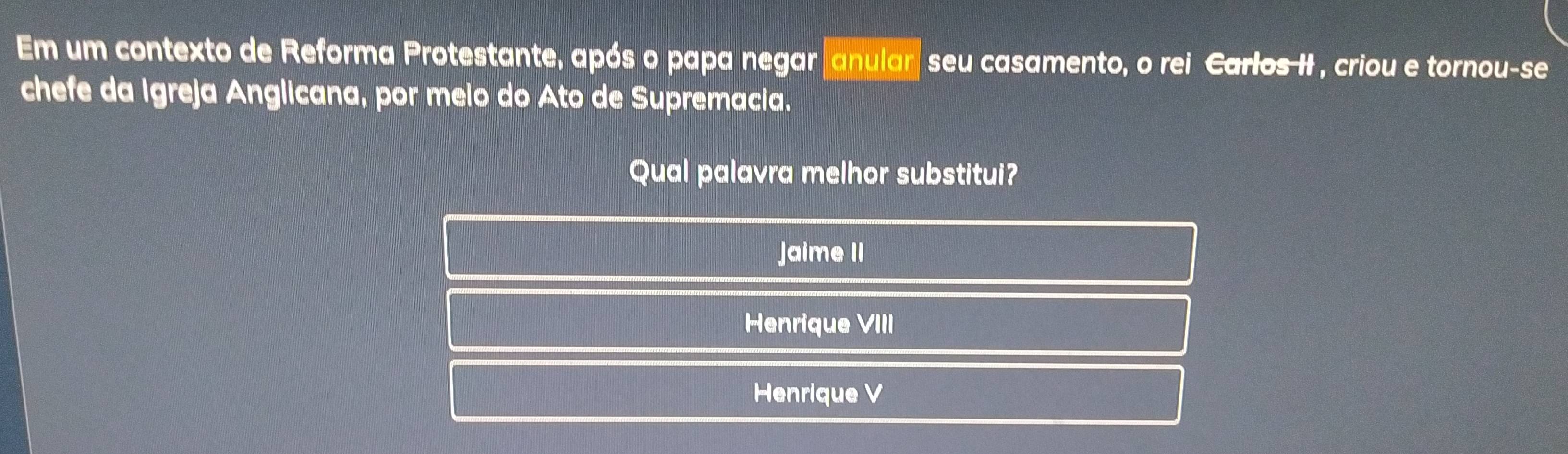 Em um contexto de Reforma Protestante, após o papa negar anular seu casamento, o rei Carlos II , criou e tornou-se
chefe da Igreja Anglicana, por meio do Ato de Supremacia.
Qual palavra melhor substitui?
Jaime II
Henrique VIII
Henrique V