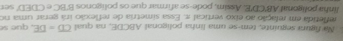 Na figura seguinte, tem-se uma linha poligonal ABCDE, na qual overline CD=overline DE , que se 
refletida em relação ao eixo vertical π. Essa simetria de reflexão irá gerar uma no 
linha poligonal AB'CD'E Assim, pode-se afirmar que os polígonos B'BC e CDED ' ser