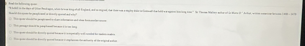 ) Read the following quose.
"It befell in the days of Uther Pendragun, when he was king of all England, and so reigned, that there was a mighty duke in Comwall that held waragainst him long time." Sir Thomm Mallory author of Le Morre D° Arthur, witten sometime betwem 1400-14 D
Should this quote be paraphrased or directly quoted and why?
This quote should be paraphrased to share information and ideas from another source
This passage should be paraphmsed because it is too long
This quote should be directly quoted because it is especially well-worled for modern readers.
This quote should be directly quoted because it emphasizes the authority of the original author